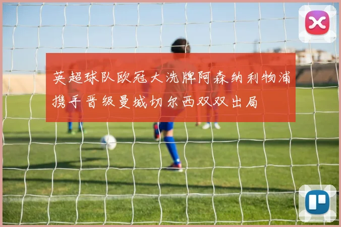 英超球队欧冠大洗牌阿森纳利物浦携手晋级曼城切尔西双双出局