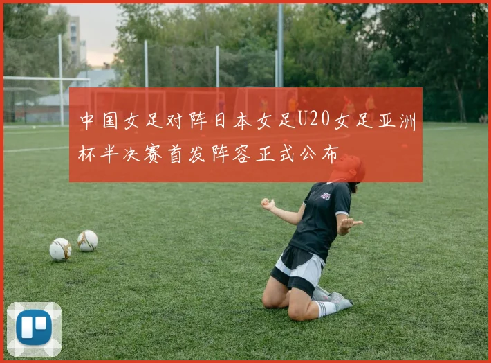 中国女足对阵日本女足U20女足亚洲杯半决赛首发阵容正式公布
