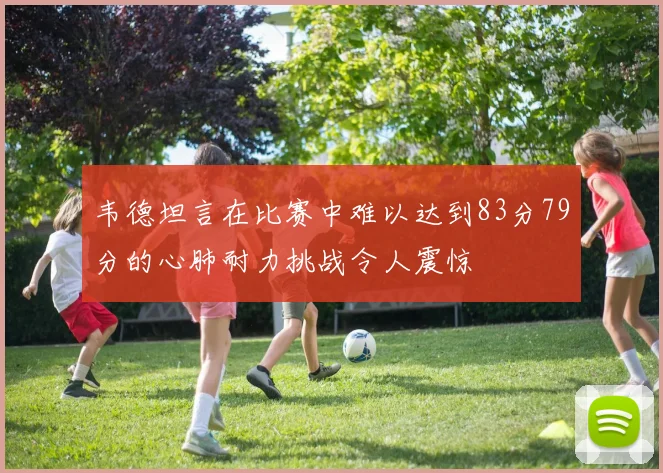 韦德坦言在比赛中难以达到83分79分的心肺耐力挑战令人震惊