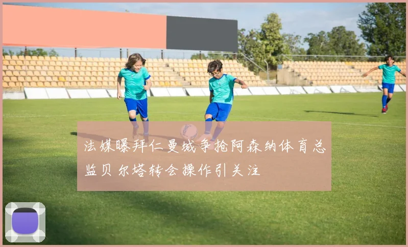 法媒曝拜仁曼城争抢阿森纳体育总监贝尔塔转会操作引关注