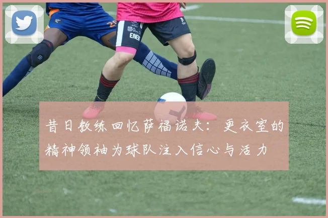 昔日教练回忆萨福诺夫：更衣室的精神领袖为球队注入信心与活力