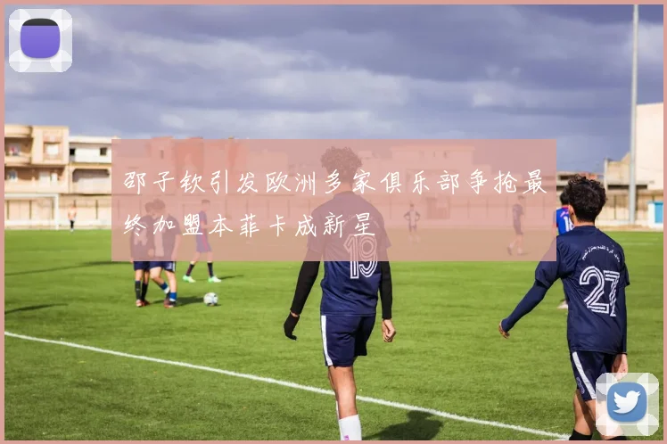 邵子钦引发欧洲多家俱乐部争抢最终加盟本菲卡成新星