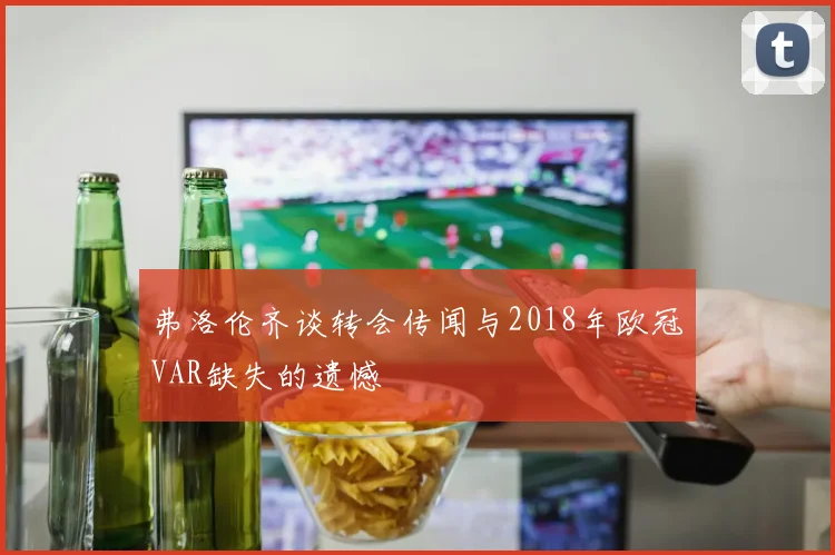 弗洛伦齐谈转会传闻与2018年欧冠VAR缺失的遗憾
