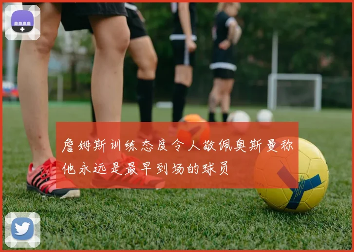 詹姆斯训练态度令人敬佩奥斯曼称他永远是最早到场的球员