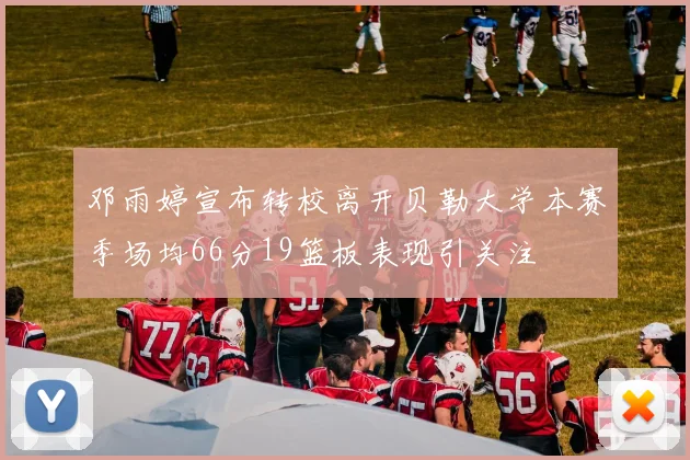 邓雨婷宣布转校离开贝勒大学本赛季场均66分19篮板表现引关注