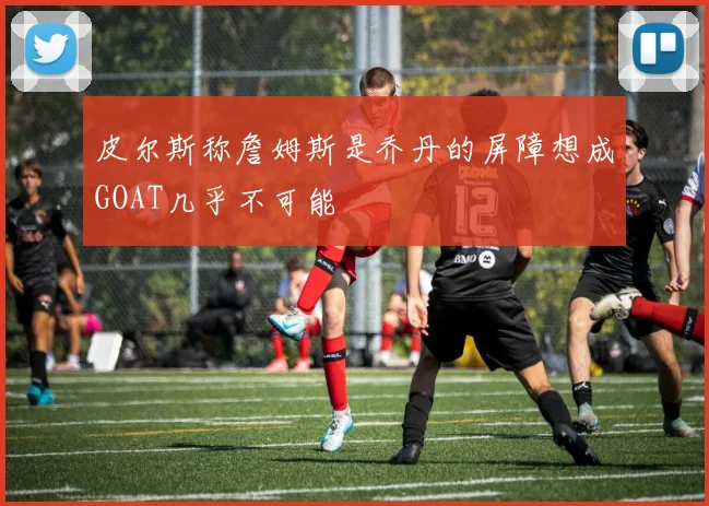皮尔斯称詹姆斯是乔丹的屏障想成GOAT几乎不可能