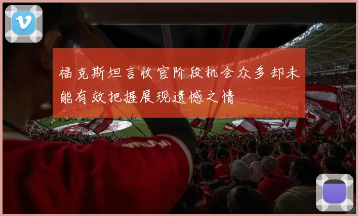 福克斯坦言收官阶段机会众多却未能有效把握展现遗憾之情
