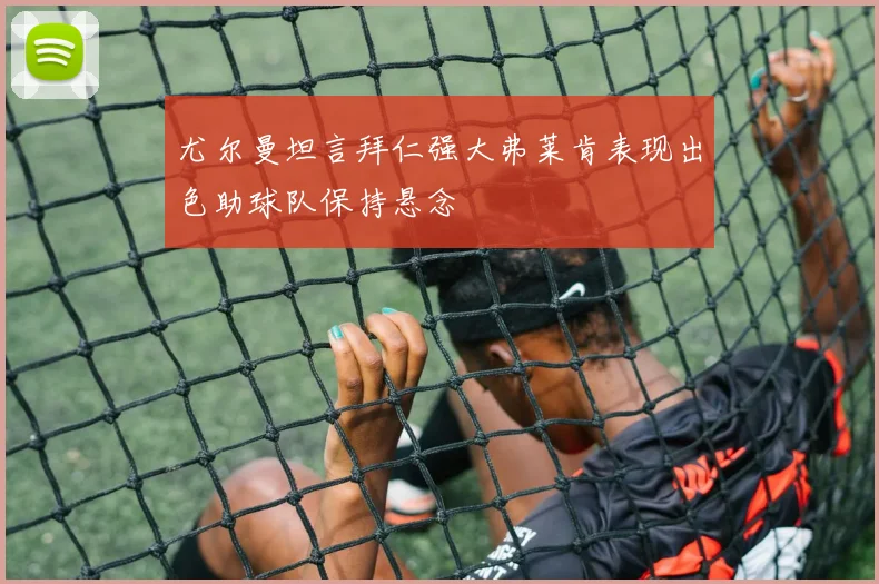 尤尔曼坦言拜仁强大弗莱肯表现出色助球队保持悬念