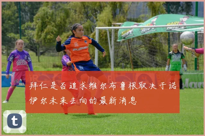 拜仁是否追求维尔布鲁根取决于诺伊尔未来去向的最新消息