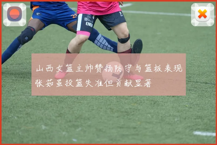 山西女篮主帅赞扬防守与篮板表现张茹虽投篮失准但贡献显著
