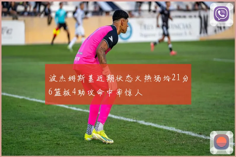 波杰姆斯基近期状态火热场均21分6篮板4助攻命中率惊人