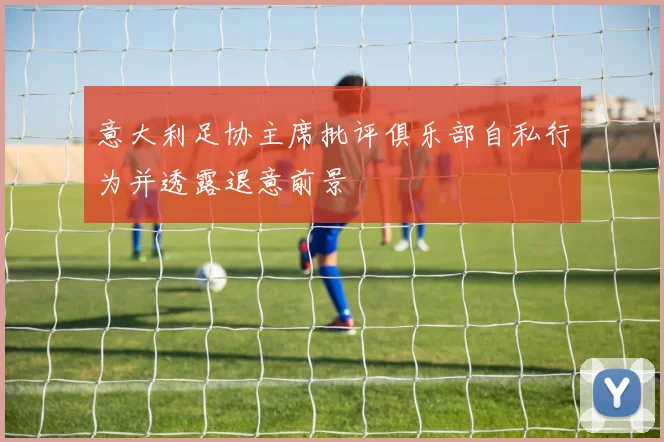 意大利足协主席批评俱乐部自私行为并透露退意前景