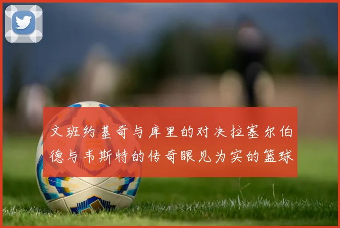 文班约基奇与库里的对决拉塞尔伯德与韦斯特的传奇眼见为实的篮球盛宴