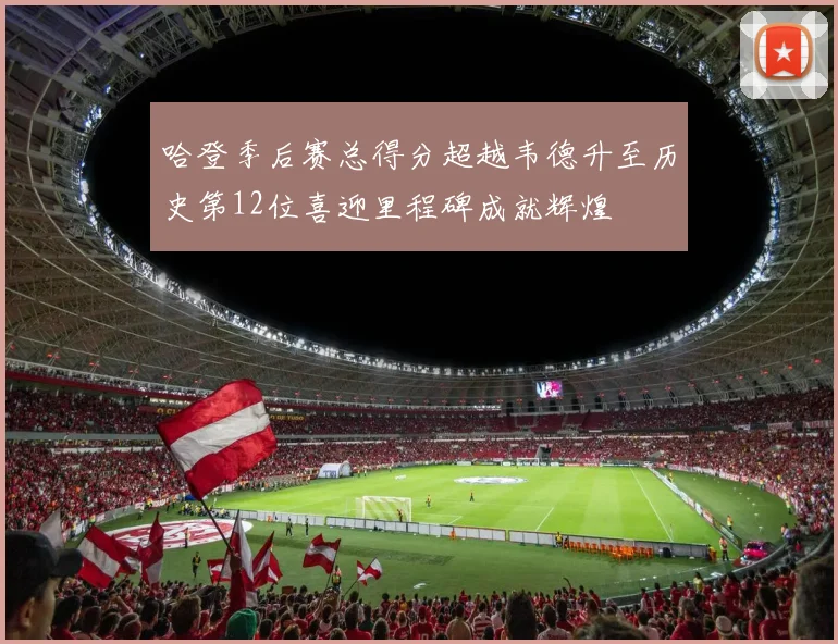 哈登季后赛总得分超越韦德升至历史第12位喜迎里程碑成就辉煌
